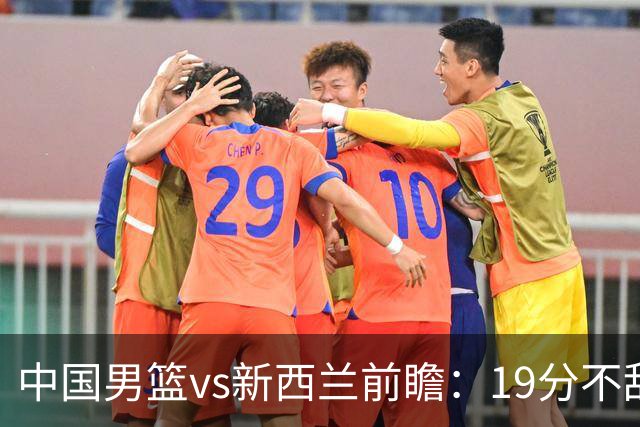 中国男篮vs新西兰前瞻：19分不敌乌拉圭后急需反弹 王俊杰状态引关注